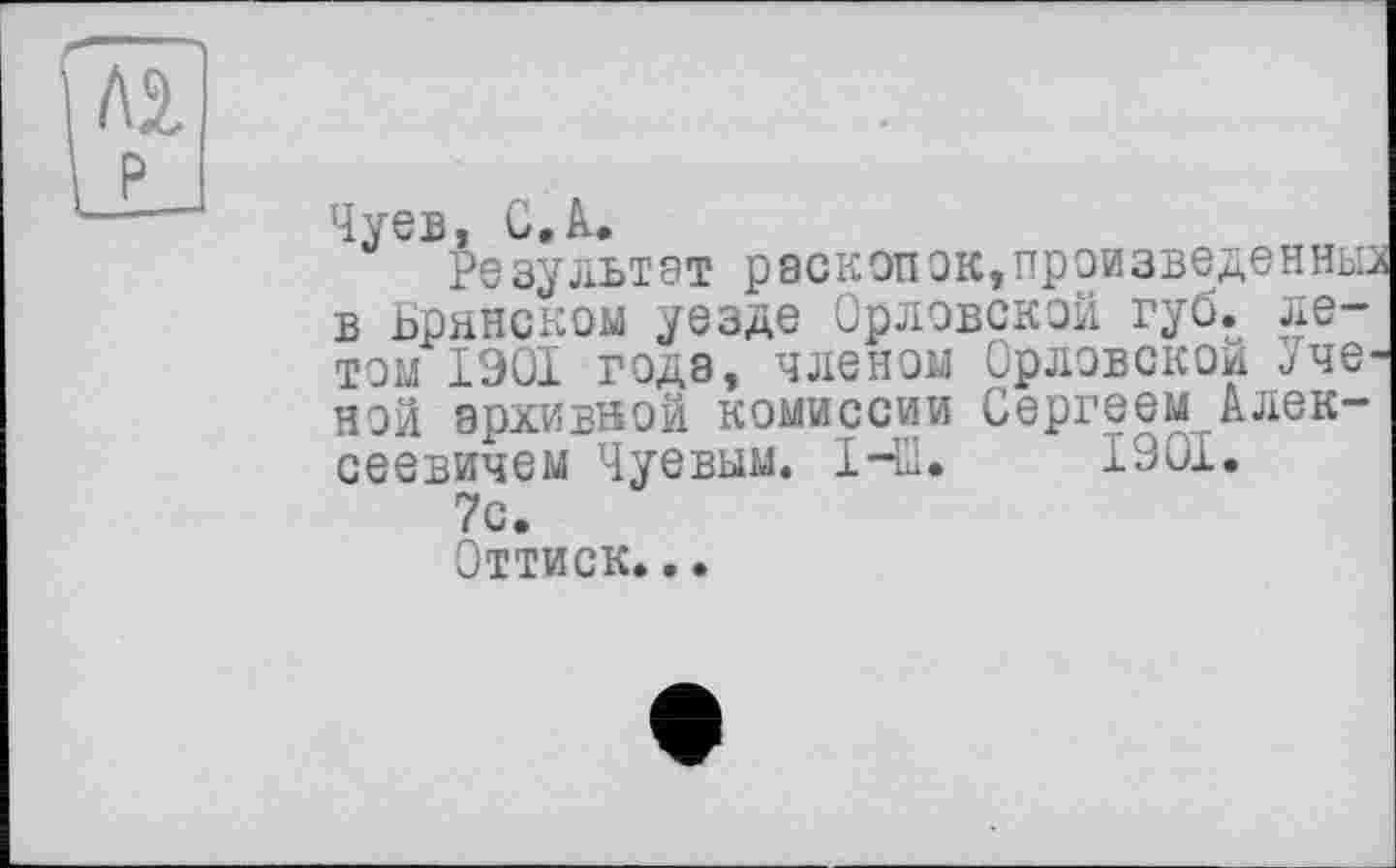 ﻿Чуев, С Л.
Результат раскопок,произведенные в Брянском уезде Орловской губ. летом 1901 года, членом Орловской Ученой архивной комиссии Сергеем Алексеевичем Чуевым. НИ. 1901.
7с.
Оттиск...